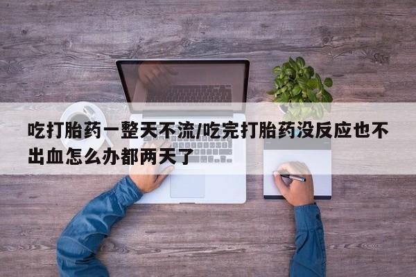流产药购买微信吃打胎药一整天不流/吃完打胎药没反应也不出血怎么办都两天了