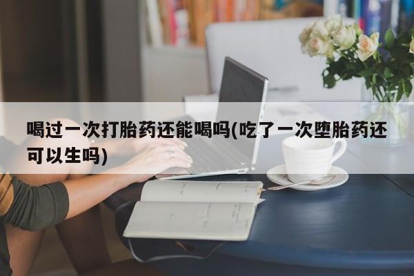 流产药购买微信喝过一次打胎药还能喝吗(吃了一次堕胎药还可以生吗)