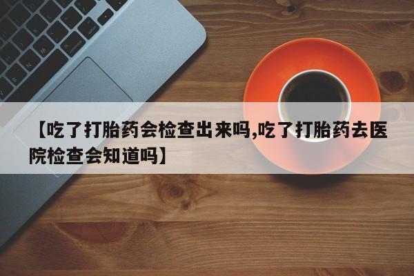 流产药购买微信【吃了打胎药会检查出来吗,吃了打胎药去医院检查会知道吗】