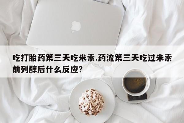 流产药购买微信吃打胎药第三天吃米索.药流第三天吃过米索前列醇后什么反应？