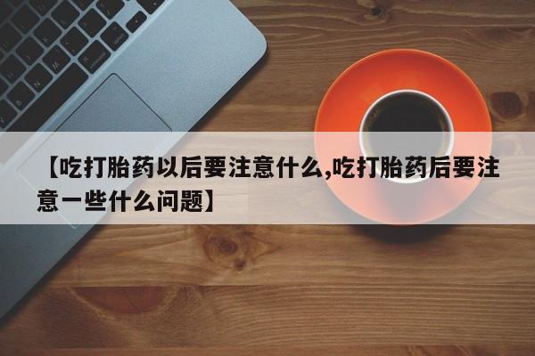 流产药购买微信【吃打胎药以后要注意什么,吃打胎药后要注意一些什么问题】