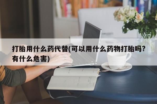流产药购买微信打胎用什么药代替(可以用什么药物打胎吗?有什么危害)