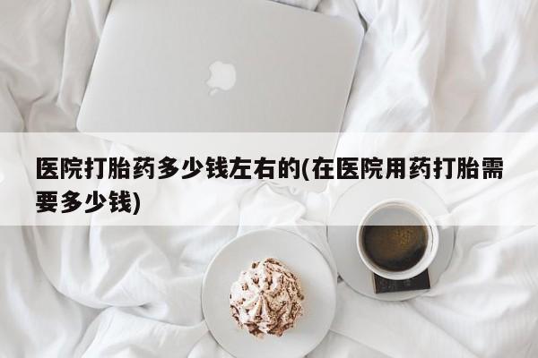 流产药购买微信医院打胎药多少钱左右的(在医院用药打胎需要多少钱)