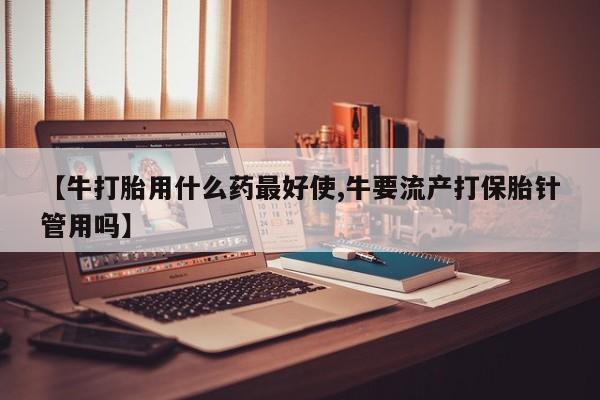 流产药购买微信【牛打胎用什么药最好使,牛要流产打保胎针管用吗】