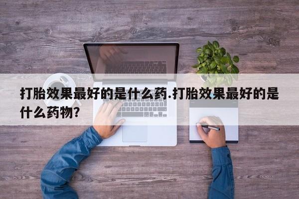 流产药购买微信打胎效果最好的是什么药.打胎效果最好的是什么药物？