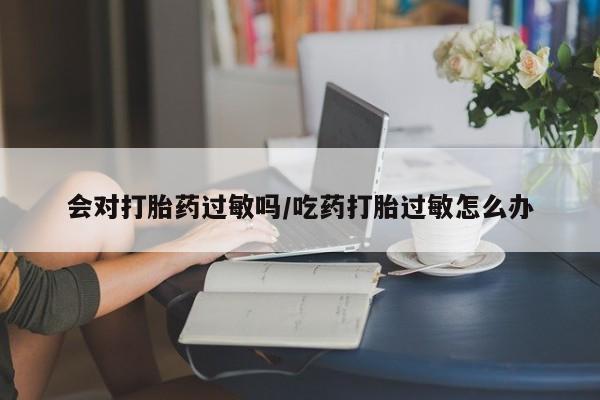 流产药购买微信会对打胎药过敏吗/吃药打胎过敏怎么办