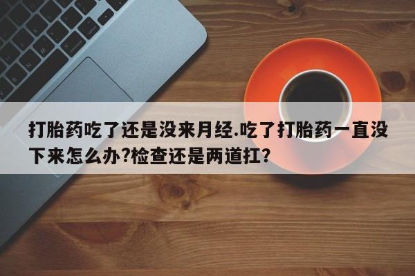 流产药购买微信打胎药吃了还是没来月经.吃了打胎药一直没下来怎么办?检查还是两道扛？