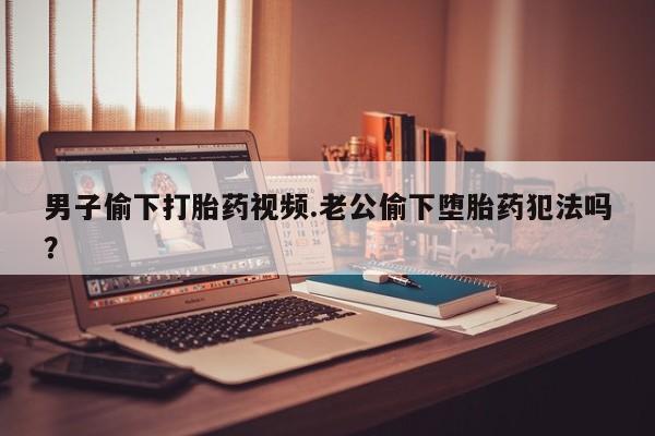 流产药购买微信男子偷下打胎药视频.老公偷下堕胎药犯法吗？