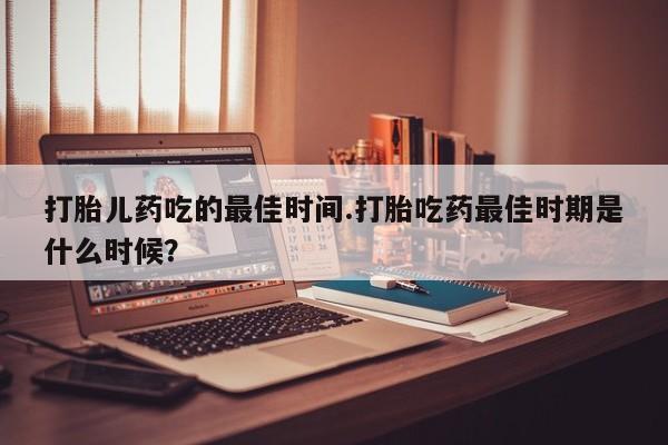 流产药购买微信打胎儿药吃的最佳时间.打胎吃药最佳时期是什么时候？