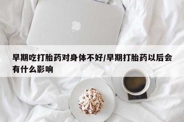 流产药购买微信早期吃打胎药对身体不好/早期打胎药以后会有什么影响