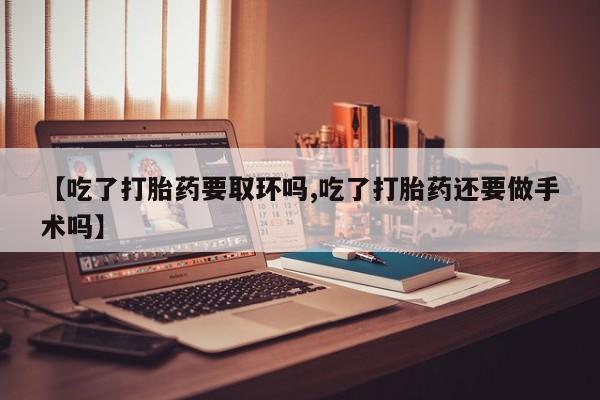 流产药购买微信【吃了打胎药要取环吗,吃了打胎药还要做手术吗】