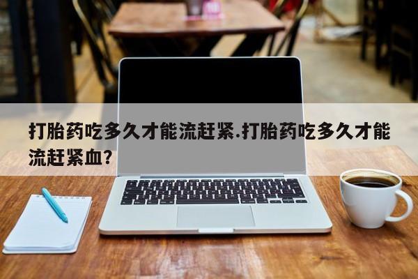 流产药购买微信打胎药吃多久才能流赶紧.打胎药吃多久才能流赶紧血？