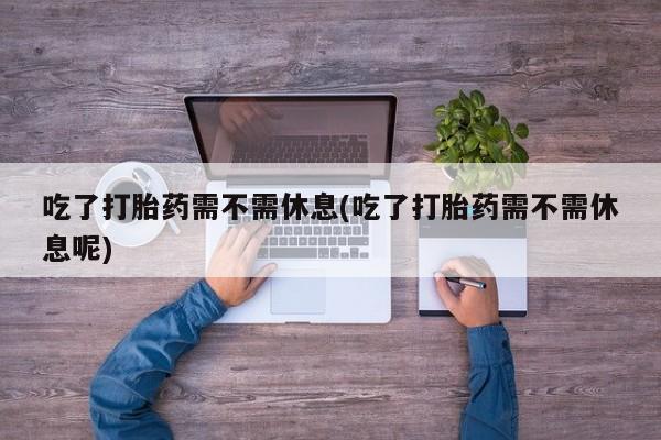 流产药购买微信吃了打胎药需不需休息(吃了打胎药需不需休息呢)