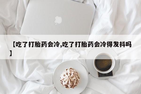 流产药购买微信【吃了打胎药会冷,吃了打胎药会冷得发抖吗】