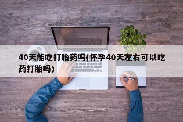流产药购买微信40天能吃打胎药吗(怀孕40天左右可以吃药打胎吗)