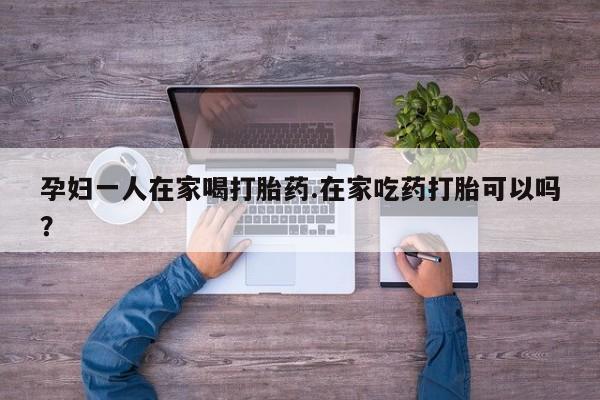 流产药购买微信孕妇一人在家喝打胎药.在家吃药打胎可以吗？