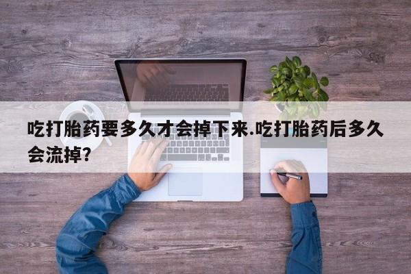 流产药购买微信吃打胎药要多久才会掉下来.吃打胎药后多久会流掉？