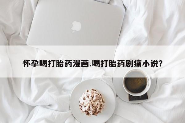 流产药购买微信怀孕喝打胎药漫画.喝打胎药剧痛小说？