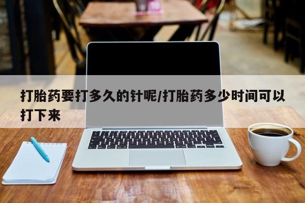 流产药购买微信打胎药要打多久的针呢/打胎药多少时间可以打下来