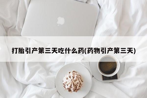 流产药购买微信打胎引产第三天吃什么药(药物引产第三天)