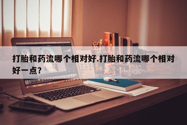流产药购买微信打胎和药流哪个相对好.打胎和药流哪个相对好一点？