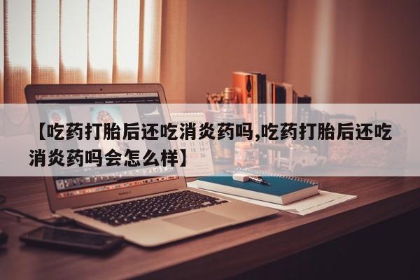 流产药购买微信【吃药打胎后还吃消炎药吗,吃药打胎后还吃消炎药吗会怎么样】