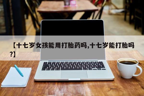 流产药购买微信【十七岁女孩能用打胎药吗,十七岁能打胎吗?】