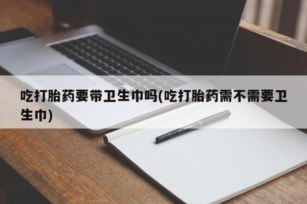 流产药购买微信吃打胎药要带卫生巾吗(吃打胎药需不需要卫生巾)