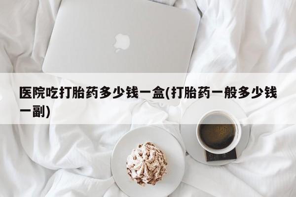 流产药购买微信医院吃打胎药多少钱一盒(打胎药一般多少钱一副)