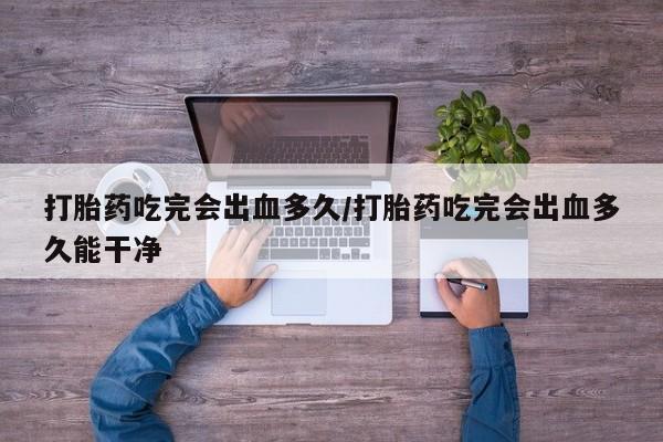 流产药购买微信打胎药吃完会出血多久/打胎药吃完会出血多久能干净