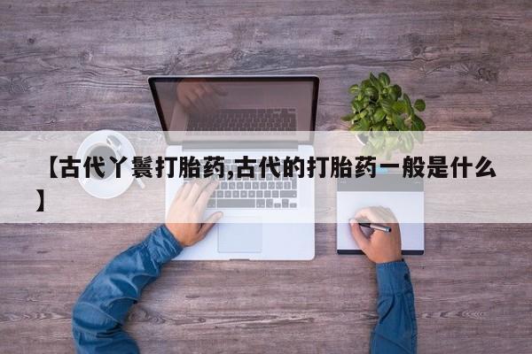 流产药购买微信【古代丫鬟打胎药,古代的打胎药一般是什么】