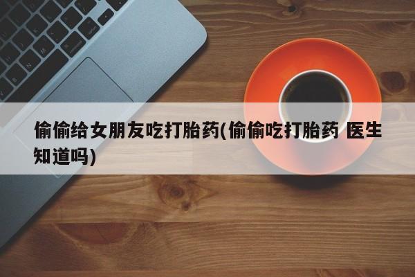 流产药购买微信偷偷给女朋友吃打胎药(偷偷吃打胎药 医生知道吗)