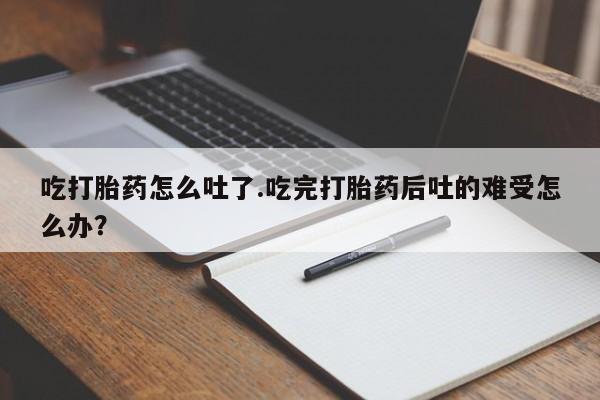 流产药购买微信吃打胎药怎么吐了.吃完打胎药后吐的难受怎么办？