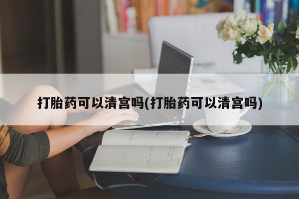 流产药购买微信打胎药可以清宫吗(打胎药可以清宫吗)