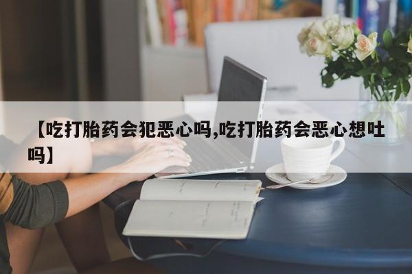 流产药购买微信【吃打胎药会犯恶心吗,吃打胎药会恶心想吐吗】