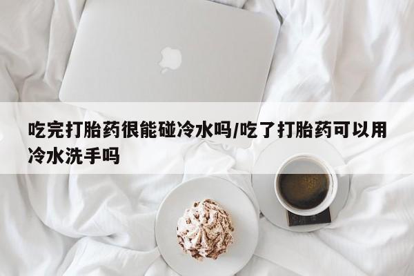 流产药购买微信吃完打胎药很能碰冷水吗/吃了打胎药可以用冷水洗手吗