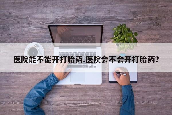 流产药购买微信医院能不能开打胎药.医院会不会开打胎药？