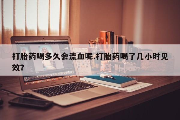 流产药购买微信打胎药喝多久会流血呢.打胎药喝了几小时见效？