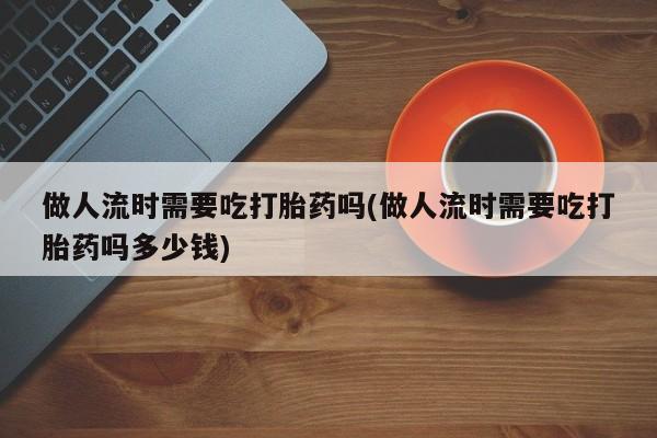 流产药购买微信做人流时需要吃打胎药吗(做人流时需要吃打胎药吗多少钱)