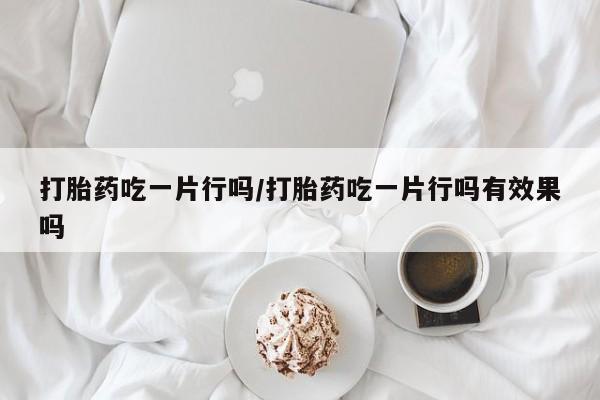 流产药购买微信打胎药吃一片行吗/打胎药吃一片行吗有效果吗