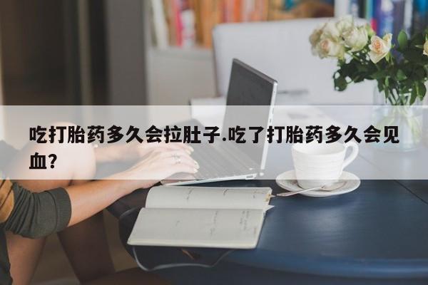 流产药购买微信吃打胎药多久会拉肚子.吃了打胎药多久会见血？