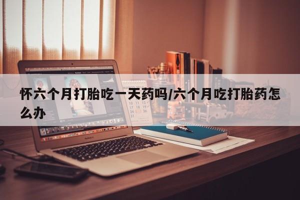 流产药购买微信怀六个月打胎吃一天药吗/六个月吃打胎药怎么办