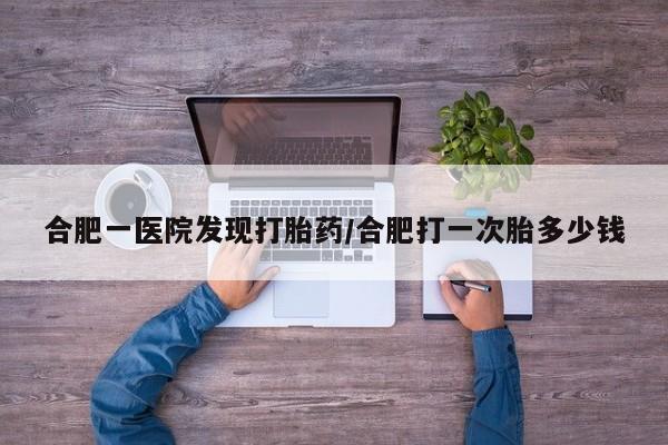 流产药购买微信合肥一医院发现打胎药/合肥打一次胎多少钱