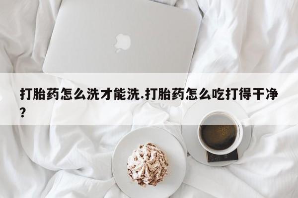 流产药购买微信打胎药怎么洗才能洗.打胎药怎么吃打得干净？