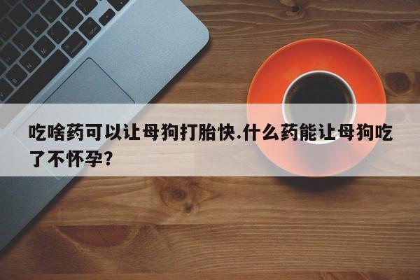 流产药购买微信吃啥药可以让母狗打胎快.什么药能让母狗吃了不怀孕？
