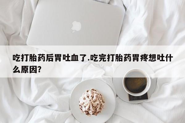流产药购买微信吃打胎药后胃吐血了.吃完打胎药胃疼想吐什么原因？
