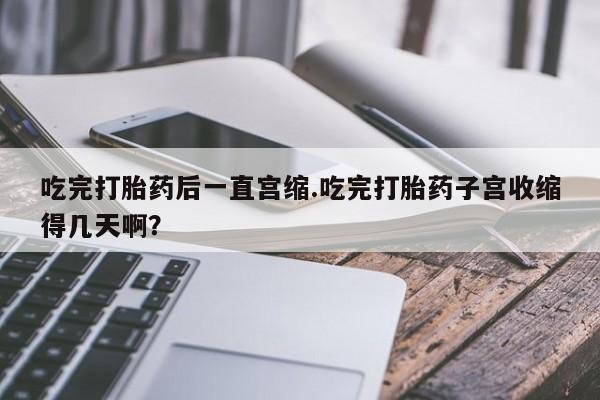 流产药购买微信吃完打胎药后一直宫缩.吃完打胎药子宫收缩得几天啊？