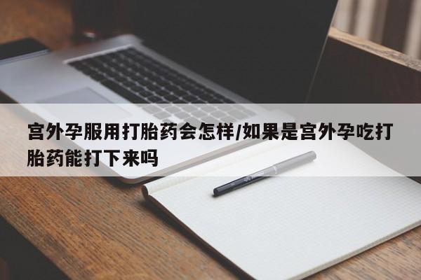 流产药购买微信宫外孕服用打胎药会怎样/如果是宫外孕吃打胎药能打下来吗